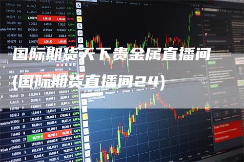国际期货天下贵金属直播间(国际期货直播间24)