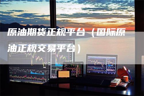 原油期货正规平台(国际原油正规交易平台)