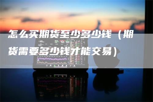 怎么买期货至少多少钱（期货需要多少钱才能交易）