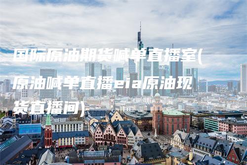 国际原油期货喊单直播室(原油喊单直播eia原油现货直播间)