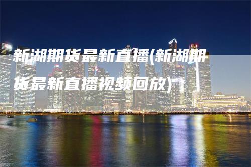 新湖期货最新直播(新湖期货最新直播视频回放)