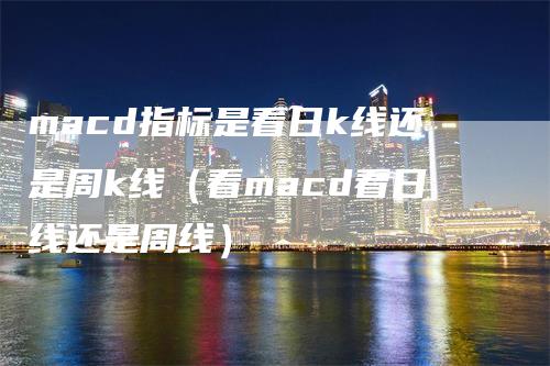 macd指标是看日k线还是周k线（看macd看日线还是周线）