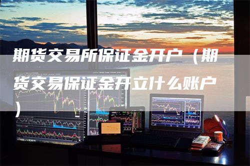 期货交易所保证金开户（期货交易保证金开立什么账户）