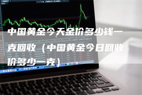 中国黄金今天金价多少钱一克回收（中国黄金今日回收价多少一克）