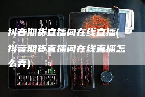 抖音期货直播间在线直播(抖音期货直播间在线直播怎么弄)