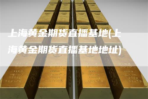 上海黄金期货直播基地(上海黄金期货直播基地地址)