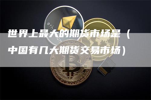 世界上最大的期货市场是（中国有几大期货交易市场）