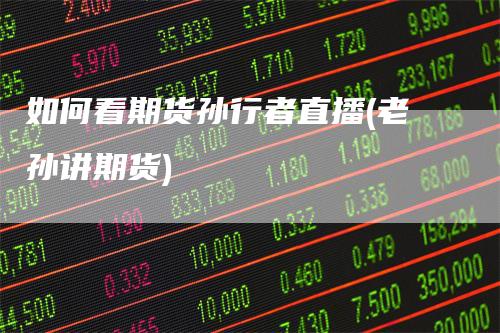 如何看期货孙行者直播(老孙讲期货)