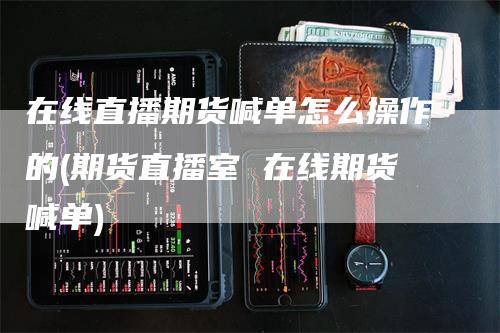 在线直播期货喊单怎么操作的(期货直播室 在线期货喊单)