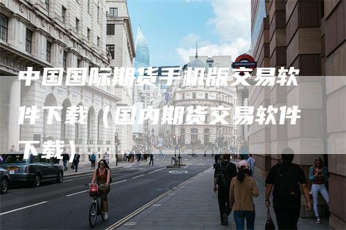 中国国际期货手机版交易软件下载(国内期货交易软件下载)