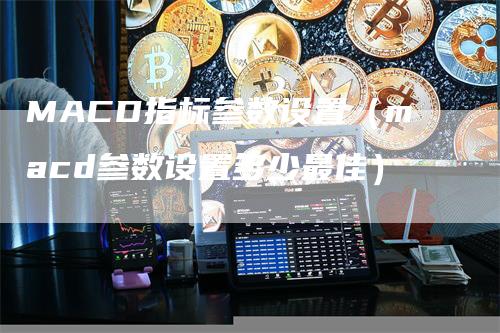 MACD指标参数设置（macd参数设置多少最佳）