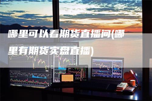 哪里可以看期货直播间(哪里有期货实盘直播)