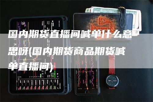国内期货直播间喊单什么意思呀(国内期货商品期货喊单直播间)