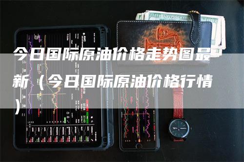 今日国际原油价格走势图最新（今日国际原油价格行情）