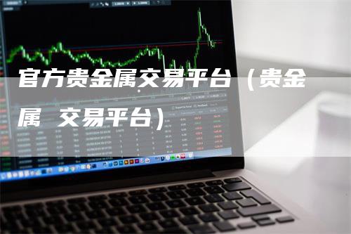 官方贵金属交易平台（贵金属 交易平台）