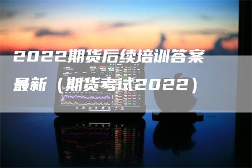 2022期货后续培训答案最新（期货考试2022）