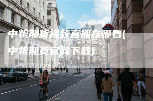 中粮期货视频直播在哪看(中粮期货官网下载)