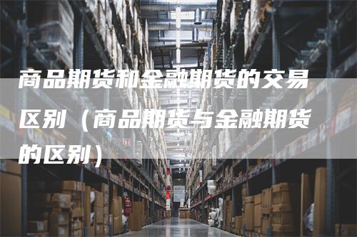 商品期货和金融期货的交易区别（商品期货与金融期货的区别）