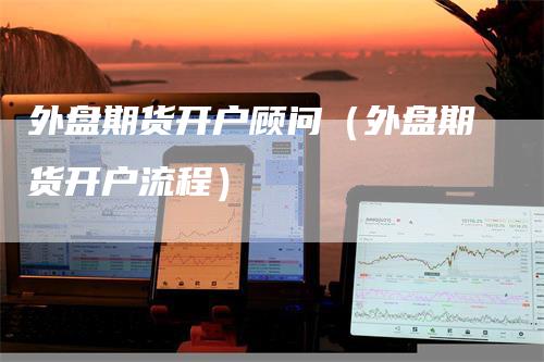 外盘期货开户顾问（外盘期货开户流程）