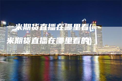 一米期货直播在哪里看(一米期货直播在哪里看的)
