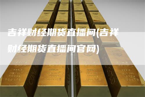 吉祥财经期货直播间(吉祥财经期货直播间官网)