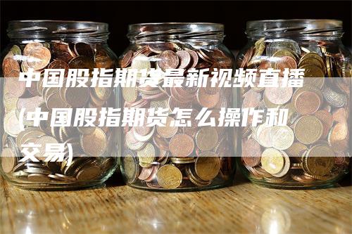 中国股指期货最新视频直播(中国股指期货怎么操作和交易)