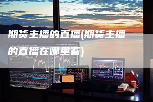 期货主播的直播(期货主播的直播在哪里看)