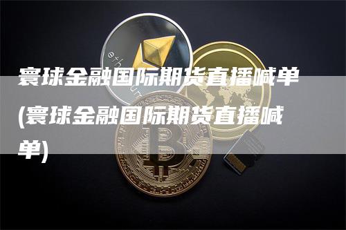 寰球金融国际期货直播喊单(寰球金融国际期货直播喊单)