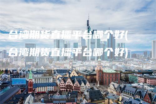 台湾期货直播平台哪个好(台湾期货直播平台哪个好)