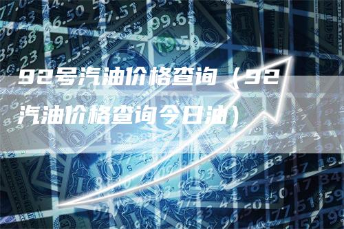 92号汽油价格查询（92汽油价格查询今日油）