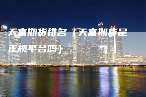 天富期货排名（天富期货是正规平台吗）