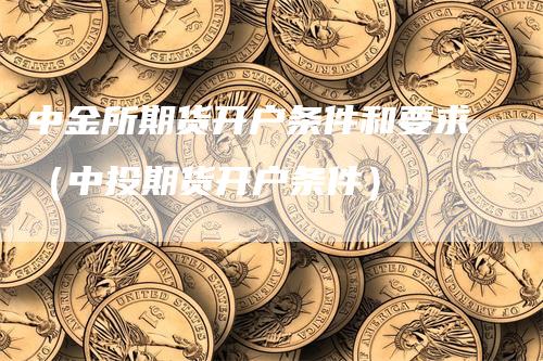 中金所期货开户条件和要求（中投期货开户条件）