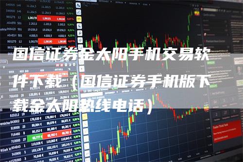 国信证券金太阳手机交易软件下载（国信证券手机版下载金太阳热线电话）