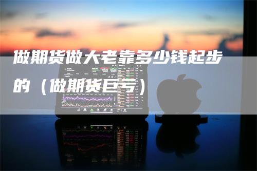 做期货做大老靠多少钱起步的（做期货巨亏）