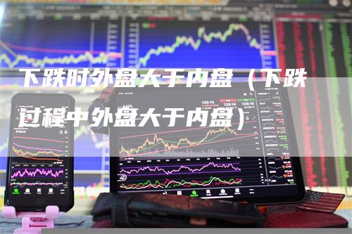 下跌时外盘大于内盘（下跌过程中外盘大于内盘）