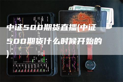 中证500期货直播(中证500期货什么时候开始的)