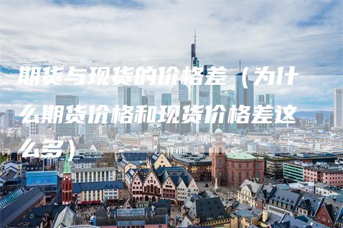 期货与现货的价格差（为什么期货价格和现货价格差这么多）