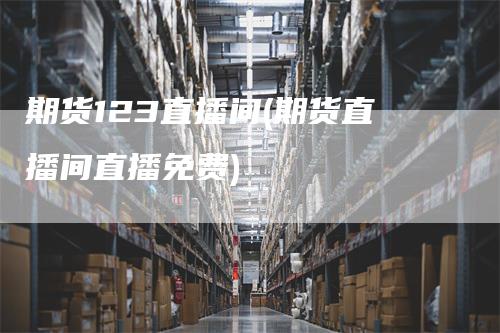 期货123直播间(期货直播间直播免费)