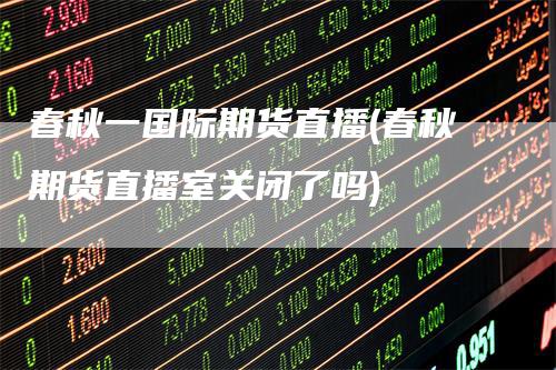 春秋一国际期货直播(春秋期货直播室关闭了吗)