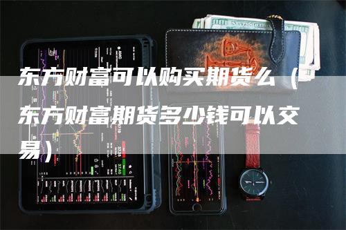 东方财富可以购买期货么（东方财富期货多少钱可以交易）