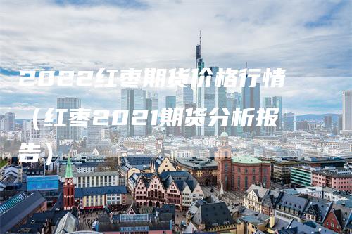 2022红枣期货价格行情（红枣2021期货分析报告）