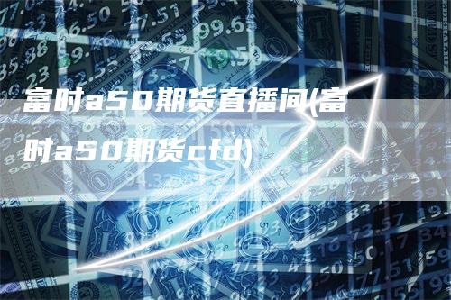 富时a50期货直播间(富时a50期货cfd)