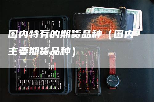 国内特有的期货品种(国内主要期货品种)