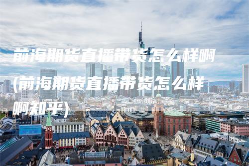 前海期货直播带货怎么样啊(前海期货直播带货怎么样啊知乎)