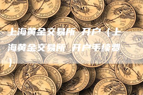 上海黄金交易所 开户（上海黄金交易所 开户手续费）
