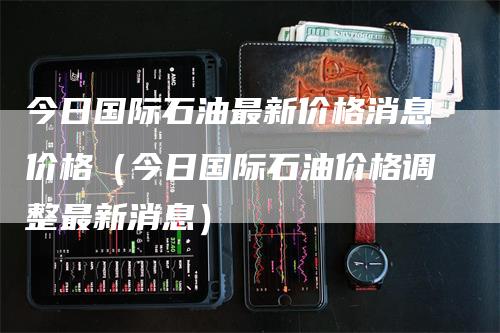 今日国际石油最新价格消息价格（今日国际石油价格调整最新消息）