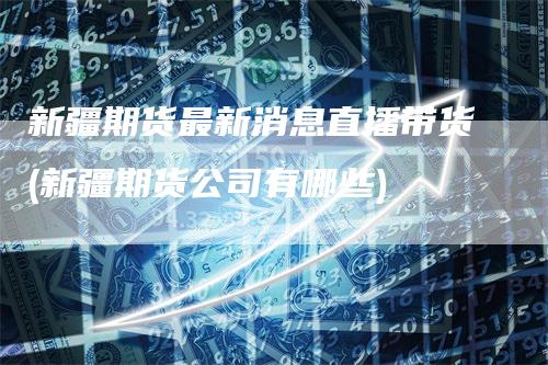 新疆期货最新消息直播带货(新疆期货公司有哪些)