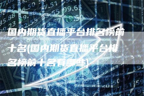 国内期货直播平台排名榜前十名(国内期货直播平台排名榜前十名有哪些)