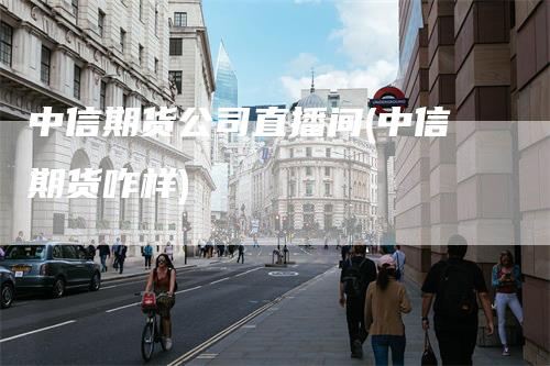 中信期货公司直播间(中信期货咋样)