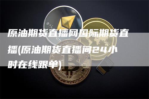 原油期货直播网国际期货直播(原油期货直播间24小时在线跟单)